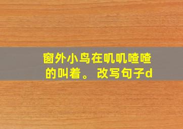 窗外小鸟在叽叽喳喳的叫着。 改写句子d